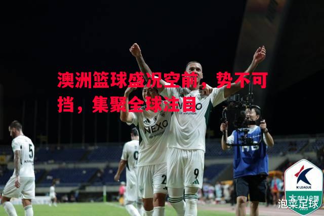 澳洲篮球盛况空前,势不可挡,集聚全球注目 澳洲篮球盛况空前,势不可挡,集聚全球注目