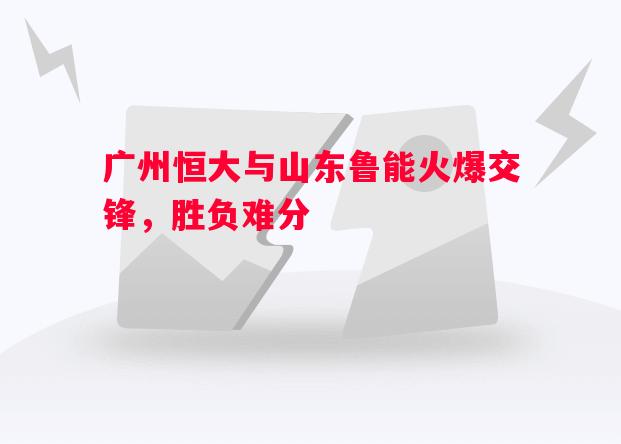 V体育官方app-广州恒大与山东鲁能火爆交锋，胜负难分