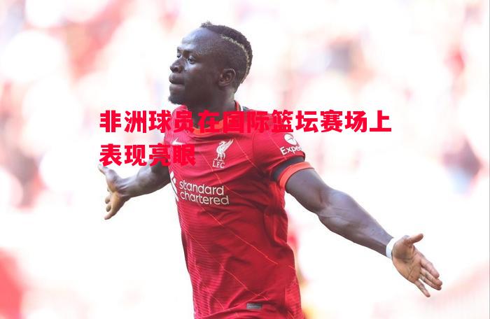 非洲球员在国际篮坛赛场上表现亮眼